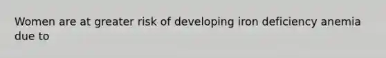 Women are at greater risk of developing iron deficiency anemia due to