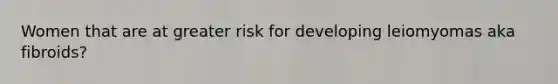 Women that are at greater risk for developing leiomyomas aka fibroids?