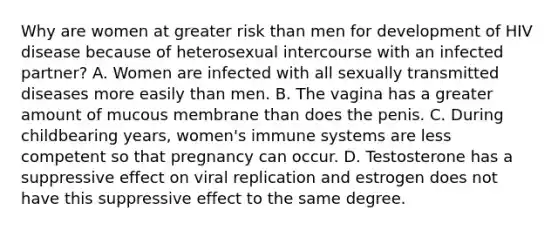 Why are women at greater risk than men for development of HIV disease because of heterosexual intercourse with an infected partner? A. Women are infected with all sexually transmitted diseases more easily than men. B. The vagina has a greater amount of mucous membrane than does the penis. C. During childbearing years, women's immune systems are less competent so that pregnancy can occur. D. Testosterone has a suppressive effect on viral replication and estrogen does not have this suppressive effect to the same degree.