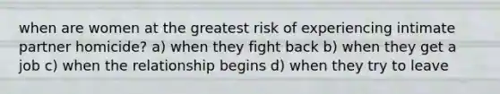 when are women at the greatest risk of experiencing intimate partner homicide? a) when they fight back b) when they get a job c) when the relationship begins d) when they try to leave