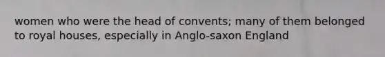 women who were the head of convents; many of them belonged to royal houses, especially in Anglo-saxon England