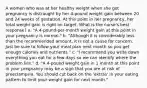 A women who was at her healthy weight when she got pregnancy is distraught by her 4-pound weight gain between 20 and 24 weeks of gestation. At this point in her pregnancy, her total weight gain is right on target. What is the nurse's best response? a. "A 4-pound-per-month weight gain at this point in your pregnancy is normal." b. "Although it is considerably less than the recommended amount, it is not a cause for concern. Just be sure to follow your meal plan next month so you get enough calories and nutrients." c. "I recommend you write down everything you eat for a few days so we can identify where the problem lies." d. "A 4-pound weight gain in 1 month at this point in your pregnancy may be a sign that you are at risk of preeclampsia. You should cut back on the 'extras' in your eating pattern to limit your weight gain for next month."