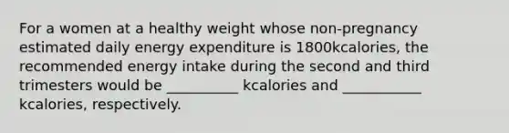 For a women at a healthy weight whose non-pregnancy estimated daily energy expenditure is 1800kcalories, the recommended energy intake during the second and third trimesters would be __________ kcalories and ___________ kcalories, respectively.