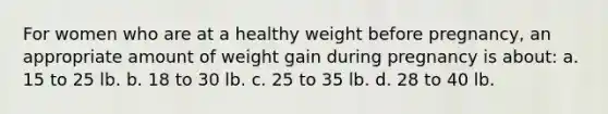 For women who are at a healthy weight before pregnancy, an appropriate amount of weight gain during pregnancy is about: a. 15 to 25 lb. b. 18 to 30 lb. c. 25 to 35 lb. d. 28 to 40 lb.