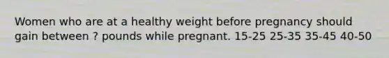 Women who are at a healthy weight before pregnancy should gain between ? pounds while pregnant. 15-25 25-35 35-45 40-50