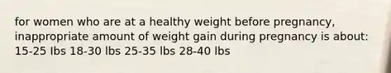 for women who are at a healthy weight before pregnancy, inappropriate amount of weight gain during pregnancy is about: 15-25 Ibs 18-30 lbs 25-35 lbs 28-40 lbs