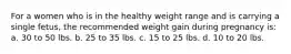 For a women who is in the healthy weight range and is carrying a single fetus, the recommended weight gain during pregnancy is: a. 30 to 50 lbs. b. 25 to 35 lbs. c. 15 to 25 lbs. d. 10 to 20 lbs.