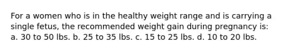 For a women who is in the healthy weight range and is carrying a single fetus, the recommended weight gain during pregnancy is: a. 30 to 50 lbs. b. 25 to 35 lbs. c. 15 to 25 lbs. d. 10 to 20 lbs.