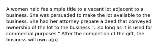 A women held fee simple title to a vacant lot adjacent to a business. She was persuaded to make the lot available to the business. She had her attorney prepare a deed that conveyed ownership of the lot to the business "...so long as it is used for commercial purposes." After the completion of the gift, the business will own a(n)