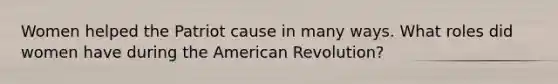 Women helped the Patriot cause in many ways. What roles did women have during the American Revolution?