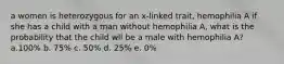 a women is heterozygous for an x-linked trait, hemophilia A if she has a child with a man without hemophilia A, what is the probability that the child wll be a male with hemophilia A? a.100% b. 75% c. 50% d. 25% e. 0%