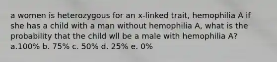 a women is heterozygous for an x-linked trait, hemophilia A if she has a child with a man without hemophilia A, what is the probability that the child wll be a male with hemophilia A? a.100% b. 75% c. 50% d. 25% e. 0%