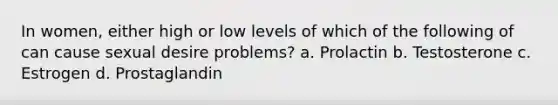 In women, either high or low levels of which of the following of can cause sexual desire problems? a. Prolactin b. Testosterone c. Estrogen d. Prostaglandin