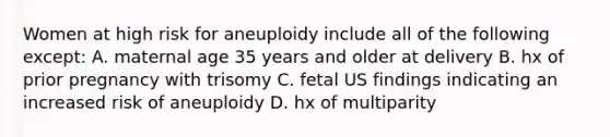 Women at high risk for aneuploidy include all of the following except: A. maternal age 35 years and older at delivery B. hx of prior pregnancy with trisomy C. fetal US findings indicating an increased risk of aneuploidy D. hx of multiparity