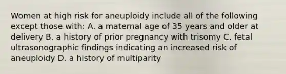 Women at high risk for aneuploidy include all of the following except those with: A. a maternal age of 35 years and older at delivery B. a history of prior pregnancy with trisomy C. fetal ultrasonographic findings indicating an increased risk of aneuploidy D. a history of multiparity