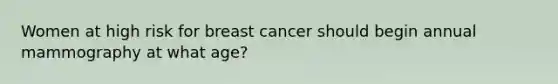 Women at high risk for breast cancer should begin annual mammography at what age?