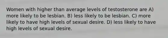 Women with higher than average levels of testosterone are A) more likely to be lesbian. B) less likely to be lesbian. C) more likely to have high levels of sexual desire. D) less likely to have high levels of sexual desire.