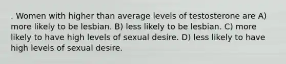 . Women with higher than average levels of testosterone are A) more likely to be lesbian. B) less likely to be lesbian. C) more likely to have high levels of sexual desire. D) less likely to have high levels of sexual desire.