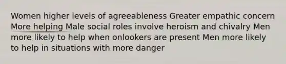 Women higher levels of agreeableness Greater empathic concern More helping Male social roles involve heroism and chivalry Men more likely to help when onlookers are present Men more likely to help in situations with more danger