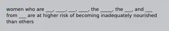 women who are ___, ____, ___, ____, the _____, the ___, and ___ from ___ are at higher risk of becoming inadequately nourished than others