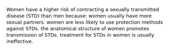 Women have a higher risk of contracting a sexually transmitted disease (STD) than men because: women usually have more sexual partners. women are less likely to use protection methods against STDs. the anatomical structure of women promotes transmission of STDs. treatment for STDs in women is usually ineffective.