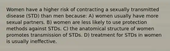 Women have a higher risk of contracting a sexually transmitted disease (STD) than men because: A) women usually have more sexual partners. B) women are less likely to use protection methods against STDs. C) the anatomical structure of women promotes transmission of STDs. D) treatment for STDs in women is usually ineffective.