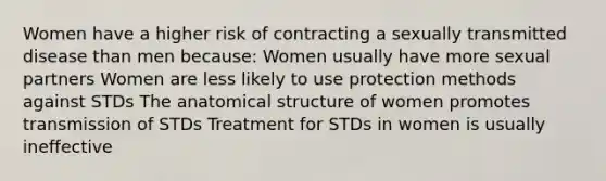 Women have a higher risk of contracting a sexually transmitted disease than men because: Women usually have more sexual partners Women are less likely to use protection methods against STDs The anatomical structure of women promotes transmission of STDs Treatment for STDs in women is usually ineffective