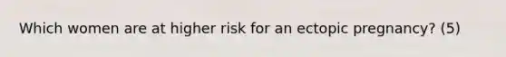 Which women are at higher risk for an ectopic pregnancy? (5)