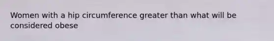 Women with a hip circumference greater than what will be considered obese