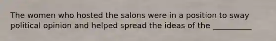 The women who hosted the salons were in a position to sway political opinion and helped spread the ideas of the __________