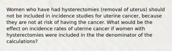 Women who have had hysterectomies (removal of uterus) should not be included in incidence studies for uterine cancer, because they are not at risk of having the cancer. What would be the effect on incidence rates of uterine cancer if women with hysterectomies were included in the the denominator of the calculations?