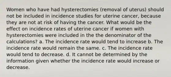 Women who have had hysterectomies (removal of uterus) should not be included in incidence studies for uterine cancer, because they are not at risk of having the cancer. What would be the effect on incidence rates of uterine cancer if women with hysterectomies were included in the the denominator of the calculations? a. The incidence rate would tend to increase b. The incidence rate would remain the same. c. The incidence rate would tend to decrease. d. It cannot be determined by the information given whether the incidence rate would increase or decrease.