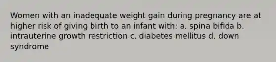 Women with an inadequate weight gain during pregnancy are at higher risk of giving birth to an infant with: a. spina bifida b. intrauterine growth restriction c. diabetes mellitus d. down syndrome