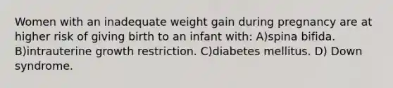 Women with an inadequate weight gain during pregnancy are at higher risk of giving birth to an infant with: A)spina bifida. B)intrauterine growth restriction. C)diabetes mellitus. D) Down syndrome.