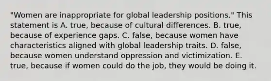 "Women are inappropriate for global leadership positions." This statement is A. true, because of cultural differences. B. true, because of experience gaps. C. false, because women have characteristics aligned with global leadership traits. D. false, because women understand oppression and victimization. E. true, because if women could do the job, they would be doing it.