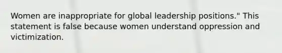 Women are inappropriate for global leadership positions." This statement is false because women understand oppression and victimization.