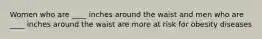 Women who are ____ inches around the waist and men who are ____ inches around the waist are more at risk for obesity diseases
