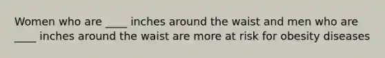 Women who are ____ inches around the waist and men who are ____ inches around the waist are more at risk for obesity diseases