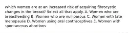 Which women are at an increased risk of acquiring fibrocystic changes in the breast? Select all that apply. A. Women who are breastfeeding B. Women who are nulliparous C. Women with late menopause D. Women using oral contraceptives E. Women with spontaneous abortions