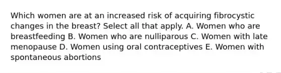 Which women are at an increased risk of acquiring fibrocystic changes in the breast? Select all that apply. A. Women who are breastfeeding B. Women who are nulliparous C. Women with late menopause D. Women using oral contraceptives E. Women with spontaneous abortions