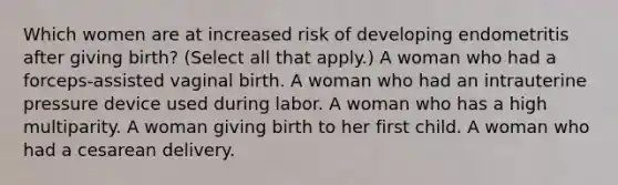 Which women are at increased risk of developing endometritis after giving birth? (Select all that apply.) A woman who had a forceps-assisted vaginal birth. A woman who had an intrauterine pressure device used during labor. A woman who has a high multiparity. A woman giving birth to her first child. A woman who had a cesarean delivery.