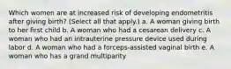 Which women are at increased risk of developing endometritis after giving birth? (Select all that apply.) a. A woman giving birth to her first child b. A woman who had a cesarean delivery c. A woman who had an intrauterine pressure device used during labor d. A woman who had a forceps-assisted vaginal birth e. A woman who has a grand multiparity