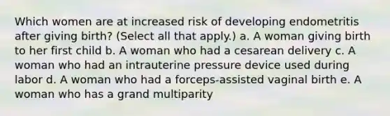 Which women are at increased risk of developing endometritis after giving birth? (Select all that apply.) a. A woman giving birth to her first child b. A woman who had a cesarean delivery c. A woman who had an intrauterine pressure device used during labor d. A woman who had a forceps-assisted vaginal birth e. A woman who has a grand multiparity