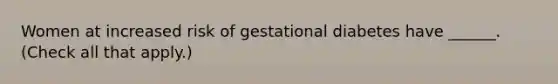 Women at increased risk of gestational diabetes have ______. (Check all that apply.)