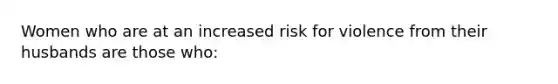 Women who are at an increased risk for violence from their husbands are those who:
