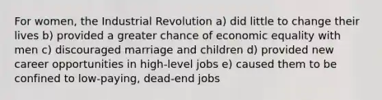 For women, the Industrial Revolution a) did little to change their lives b) provided a greater chance of economic equality with men c) discouraged marriage and children d) provided new career opportunities in high-level jobs e) caused them to be confined to low-paying, dead-end jobs