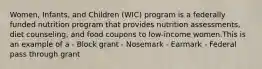 Women, Infants, and Children (WIC) program is a federally funded nutrition program that provides nutrition assessments, diet counseling, and food coupons to low-income women.This is an example of a - Block grant - Nosemark - Earmark - Federal pass through grant