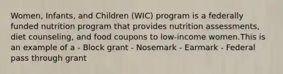 Women, Infants, and Children (WIC) program is a federally funded nutrition program that provides nutrition assessments, diet counseling, and food coupons to low-income women.This is an example of a - Block grant - Nosemark - Earmark - Federal pass through grant