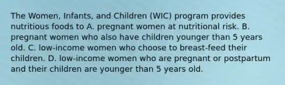 The Women, Infants, and Children (WIC) program provides nutritious foods to A. pregnant women at nutritional risk. B. pregnant women who also have children younger than 5 years old. C. low-income women who choose to breast-feed their children. D. low-income women who are pregnant or postpartum and their children are younger than 5 years old.