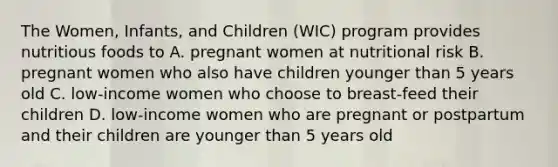 The Women, Infants, and Children (WIC) program provides nutritious foods to A. pregnant women at nutritional risk B. pregnant women who also have children younger than 5 years old C. low-income women who choose to breast-feed their children D. low-income women who are pregnant or postpartum and their children are younger than 5 years old